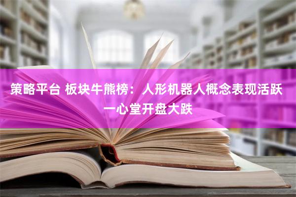 策略平台 板块牛熊榜：人形机器人概念表现活跃 一心堂开盘大跌