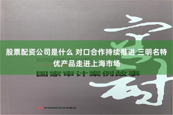 股票配资公司是什么 对口合作持续推进 三明名特优产品走进上海市场