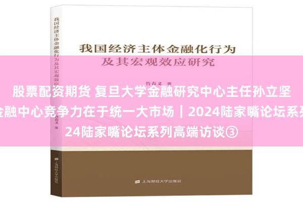 股票配资期货 复旦大学金融研究中心主任孙立坚：上海国际金融中心竞争力在于统一大市场｜2024陆家嘴论坛系列高端访谈③