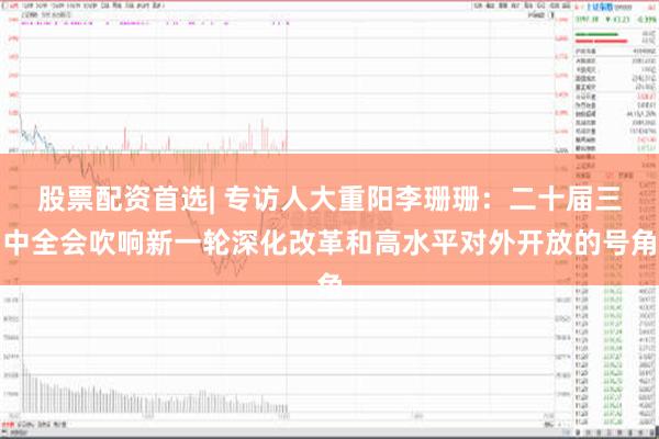 股票配资首选| 专访人大重阳李珊珊：二十届三中全会吹响新一轮深化改革和高水平对外开放的号角