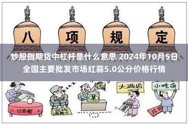 炒股指期货中杠杆是什么意思 2024年10月5日全国主要批发市场红蒜5.0公分价格行情