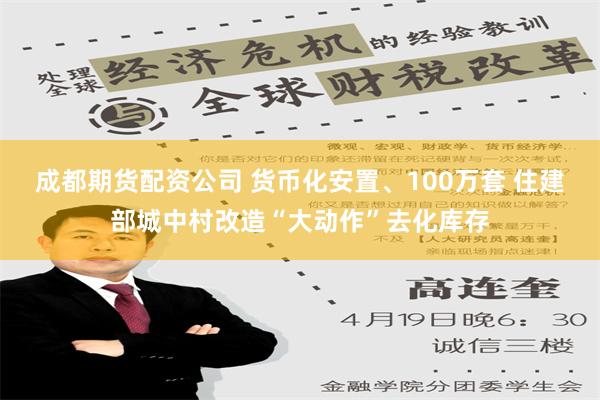 成都期货配资公司 货币化安置、100万套 住建部城中村改造“大动作”去化库存