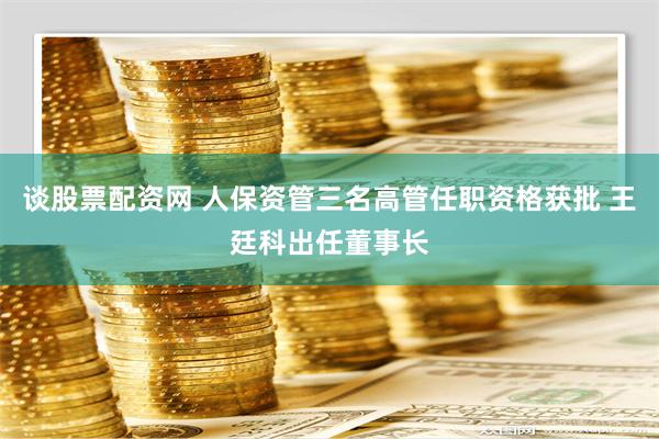 谈股票配资网 人保资管三名高管任职资格获批 王廷科出任董事长