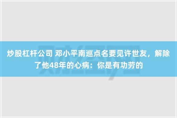 炒股杠杆公司 邓小平南巡点名要见许世友，解除了他48年的心病：你是有功劳的