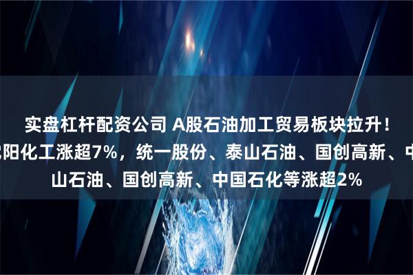 实盘杠杆配资公司 A股石油加工贸易板块拉升！恒通股份涨停，沈阳化工涨超7%，统一股份、泰山石油、国创高新、中国石化等涨超2%