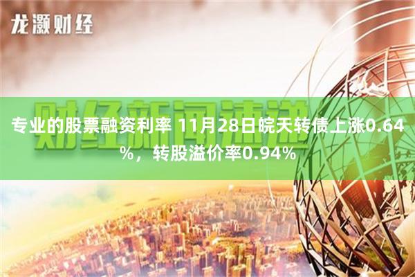 专业的股票融资利率 11月28日皖天转债上涨0.64%，转股溢价率0.94%