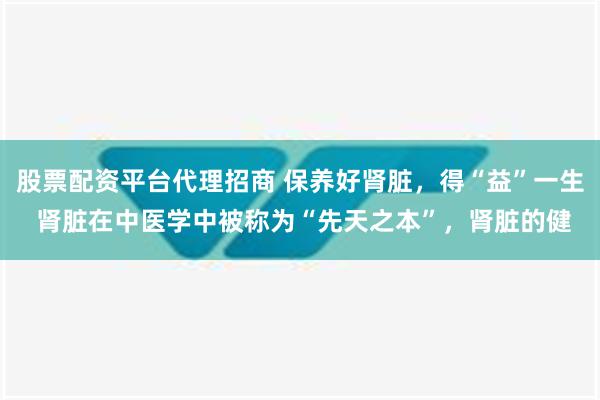 股票配资平台代理招商 保养好肾脏，得“益”一生 肾脏在中医学中被称为“先天之本”，肾脏的健