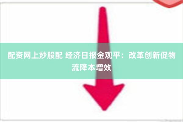 配资网上炒股配 经济日报金观平：改革创新促物流降本增效