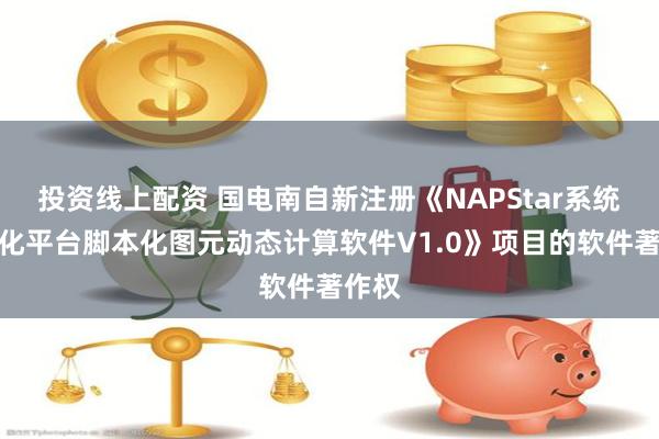 投资线上配资 国电南自新注册《NAPStar系统自动化平台脚本化图元动态计算软件V1.0》项目的软件著作权